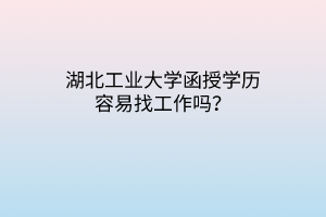 湖北工业大学函授学历容易找工作吗?
